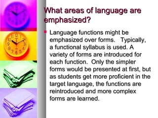 What areas of language areWhat areas of language are
emphasized?emphasized?
 Language functions might beLanguage functions might be
emphasized over forms. Typically,emphasized over forms. Typically,
a functional syllabus is used. Aa functional syllabus is used. A
variety of forms are introduced forvariety of forms are introduced for
each function. Only the simplereach function. Only the simpler
forms would be presented at first, butforms would be presented at first, but
as students get more proficient in theas students get more proficient in the
target language, the functions aretarget language, the functions are
reintroduced and more complexreintroduced and more complex
forms are learned.forms are learned.
 