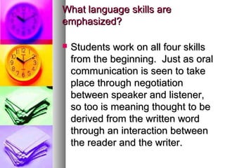 What language skills areWhat language skills are
emphasized?emphasized?
 Students work on all four skillsStudents work on all four skills
from the beginning. Just as oralfrom the beginning. Just as oral
communication is seen to takecommunication is seen to take
place through negotiationplace through negotiation
between speaker and listener,between speaker and listener,
so too is meaning thought to beso too is meaning thought to be
derived from the written wordderived from the written word
through an interaction betweenthrough an interaction between
the reader and the writer.the reader and the writer.
 