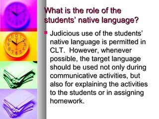 What is the role of theWhat is the role of the
students’ native language?students’ native language?
 Judicious use of the students’Judicious use of the students’
native language is permitted innative language is permitted in
CLT. However, wheneverCLT. However, whenever
possible, the target languagepossible, the target language
should be used not only duringshould be used not only during
communicative activities, butcommunicative activities, but
also for explaining the activitiesalso for explaining the activities
to the students or in assigningto the students or in assigning
homework.homework.
 