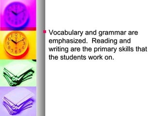  Vocabulary and grammar areVocabulary and grammar are
emphasized. Reading andemphasized. Reading and
writing are the primary skills thatwriting are the primary skills that
the students work on.the students work on.
 