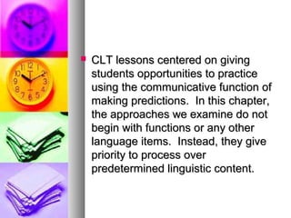  CLT lessons centered on givingCLT lessons centered on giving
students opportunities to practicestudents opportunities to practice
using the communicative function ofusing the communicative function of
making predictions. In this chapter,making predictions. In this chapter,
the approaches we examine do notthe approaches we examine do not
begin with functions or any otherbegin with functions or any other
language items. Instead, they givelanguage items. Instead, they give
priority to process overpriority to process over
predetermined linguistic content.predetermined linguistic content.
 