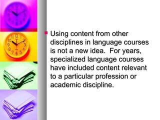  Using content from otherUsing content from other
disciplines in language coursesdisciplines in language courses
is not a new idea. For years,is not a new idea. For years,
specialized language coursesspecialized language courses
have included content relevanthave included content relevant
to a particular profession orto a particular profession or
academic discipline.academic discipline.
 