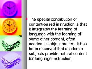  The special contribution ofThe special contribution of
content-based instruction is thatcontent-based instruction is that
it integrates the learning ofit integrates the learning of
language with the learning oflanguage with the learning of
some other content, oftensome other content, often
academic subject matter. It hasacademic subject matter. It has
been observed that academicbeen observed that academic
subjects provide natural contentsubjects provide natural content
for language instruction.for language instruction.
 