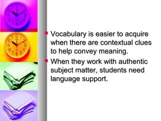  Vocabulary is easier to acquireVocabulary is easier to acquire
when there are contextual clueswhen there are contextual clues
to help convey meaning.to help convey meaning.
 When they work with authenticWhen they work with authentic
subject matter, students needsubject matter, students need
language support.language support.
 