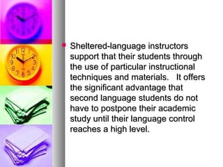  Sheltered-language instructorsSheltered-language instructors
support that their students throughsupport that their students through
the use of particular instructionalthe use of particular instructional
techniques and materials. It offerstechniques and materials. It offers
the significant advantage thatthe significant advantage that
second language students do notsecond language students do not
have to postpone their academichave to postpone their academic
study until their language controlstudy until their language control
reaches a high level.reaches a high level.
 