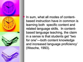  In sum, what all modes of content-In sum, what all modes of content-
based instruction have in common isbased instruction have in common is
learning both specific content andlearning both specific content and
related language skills. In content-related language skills. In content-
based language teaching, the claimbased language teaching, the claim
in a sense is that students get “twoin a sense is that students get “two
for one”—both content knowledgefor one”—both content knowledge
and increased language proficiency’and increased language proficiency’
(Wesche, 1993).(Wesche, 1993).
 