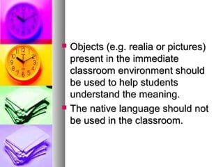  Objects (e.g. realia or pictures)Objects (e.g. realia or pictures)
present in the immediatepresent in the immediate
classroom environment shouldclassroom environment should
be used to help studentsbe used to help students
understand the meaning.understand the meaning.
 The native language should notThe native language should not
be used in the classroom.be used in the classroom.
 