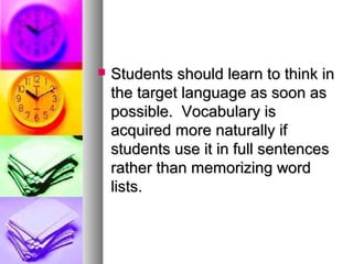  Students should learn to think inStudents should learn to think in
the target language as soon asthe target language as soon as
possible. Vocabulary ispossible. Vocabulary is
acquired more naturally ifacquired more naturally if
students use it in full sentencesstudents use it in full sentences
rather than memorizing wordrather than memorizing word
lists.lists.
 