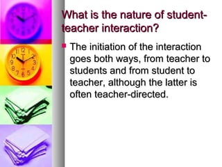 What is the nature of student-What is the nature of student-
teacher interaction?teacher interaction?
 The initiation of the interactionThe initiation of the interaction
goes both ways, from teacher togoes both ways, from teacher to
students and from student tostudents and from student to
teacher, although the latter isteacher, although the latter is
often teacher-directed.often teacher-directed.
 