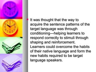  It was thought that the way toIt was thought that the way to
acquire the sentence patterns of theacquire the sentence patterns of the
target language was throughtarget language was through
conditioning—helping learners toconditioning—helping learners to
respond correctly to stimuli throughrespond correctly to stimuli through
shaping and reinforcement.shaping and reinforcement.
Learners could overcome the habitsLearners could overcome the habits
of their native language and form theof their native language and form the
new habits required to be targetnew habits required to be target
language speakers.language speakers.
 