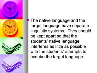  The native language and theThe native language and the
target language have separatetarget language have separate
linguistic systems. They shouldlinguistic systems. They should
be kept apart so that thebe kept apart so that the
students’ native languagestudents’ native language
interferes as little as possibleinterferes as little as possible
with the students’ attempts towith the students’ attempts to
acquire the target language.acquire the target language.
 