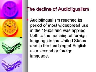 The decline of AudioligualismThe decline of Audioligualism
 Audiolingualism reached itsAudiolingualism reached its
period of most widespread useperiod of most widespread use
in the 1960s and was appliedin the 1960s and was applied
both to the teaching of foreignboth to the teaching of foreign
language in the United Stateslanguage in the United States
and to the teaching of Englishand to the teaching of English
as a second or foreignas a second or foreign
language.language.
 