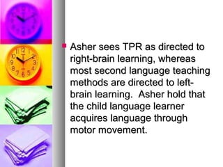  Asher sees TPR as directed toAsher sees TPR as directed to
right-brain learning, whereasright-brain learning, whereas
most second language teachingmost second language teaching
methods are directed to left-methods are directed to left-
brain learning. Asher hold thatbrain learning. Asher hold that
the child language learnerthe child language learner
acquires language throughacquires language through
motor movement.motor movement.
 