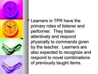  Learners in TPR have theLearners in TPR have the
primary roles of listener andprimary roles of listener and
performer. They listenperformer. They listen
attentively and respondattentively and respond
physically to commands givenphysically to commands given
by the teacher. Learners areby the teacher. Learners are
also expected to recognize andalso expected to recognize and
respond to novel combinationsrespond to novel combinations
of previously taught items.of previously taught items.
 