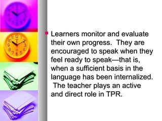  Learners monitor and evaluateLearners monitor and evaluate
their own progress. They aretheir own progress. They are
encouraged to speak when theyencouraged to speak when they
feel ready to speak—that is,feel ready to speak—that is,
when a sufficient basis in thewhen a sufficient basis in the
language has been internalized.language has been internalized.
The teacher plays an activeThe teacher plays an active
and direct role in TPR.and direct role in TPR.
 