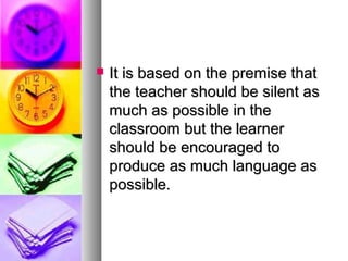  It is based on the premise thatIt is based on the premise that
the teacher should be silent asthe teacher should be silent as
much as possible in themuch as possible in the
classroom but the learnerclassroom but the learner
should be encouraged toshould be encouraged to
produce as much language asproduce as much language as
possible.possible.
 