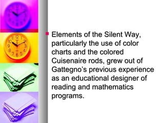 Elements of the Silent Way,Elements of the Silent Way,
particularly the use of colorparticularly the use of color
charts and the coloredcharts and the colored
Cuisenaire rods, grew out ofCuisenaire rods, grew out of
Gattegno’s previous experienceGattegno’s previous experience
as an educational designer ofas an educational designer of
reading and mathematicsreading and mathematics
programs.programs.
 