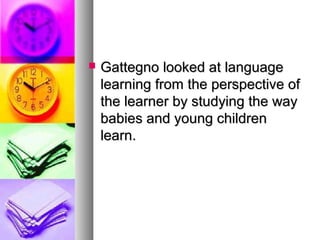  Gattegno looked at languageGattegno looked at language
learning from the perspective oflearning from the perspective of
the learner by studying the waythe learner by studying the way
babies and young childrenbabies and young children
learn.learn.
 