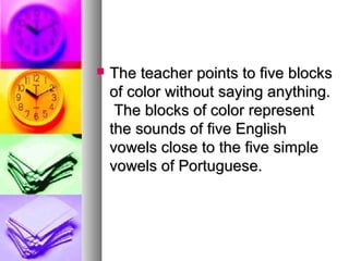  The teacher points to five blocksThe teacher points to five blocks
of color without saying anything.of color without saying anything.
The blocks of color representThe blocks of color represent
the sounds of five Englishthe sounds of five English
vowels close to the five simplevowels close to the five simple
vowels of Portuguese.vowels of Portuguese.
 