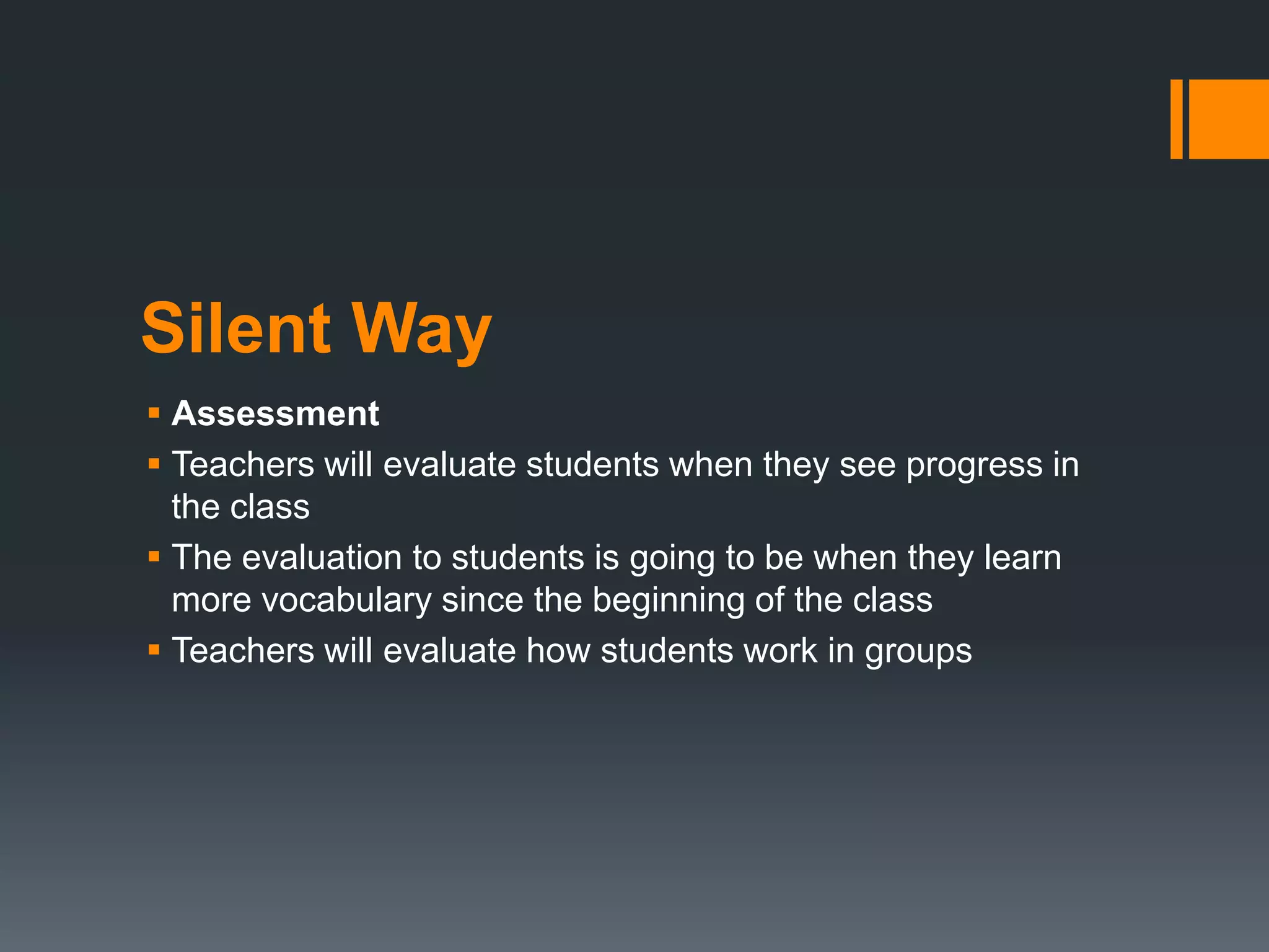 Silent Way
 Assessment
 Teachers will evaluate students when they see progress in
the class
 The evaluation to students is going to be when they learn
more vocabulary since the beginning of the class
 Teachers will evaluate how students work in groups
 