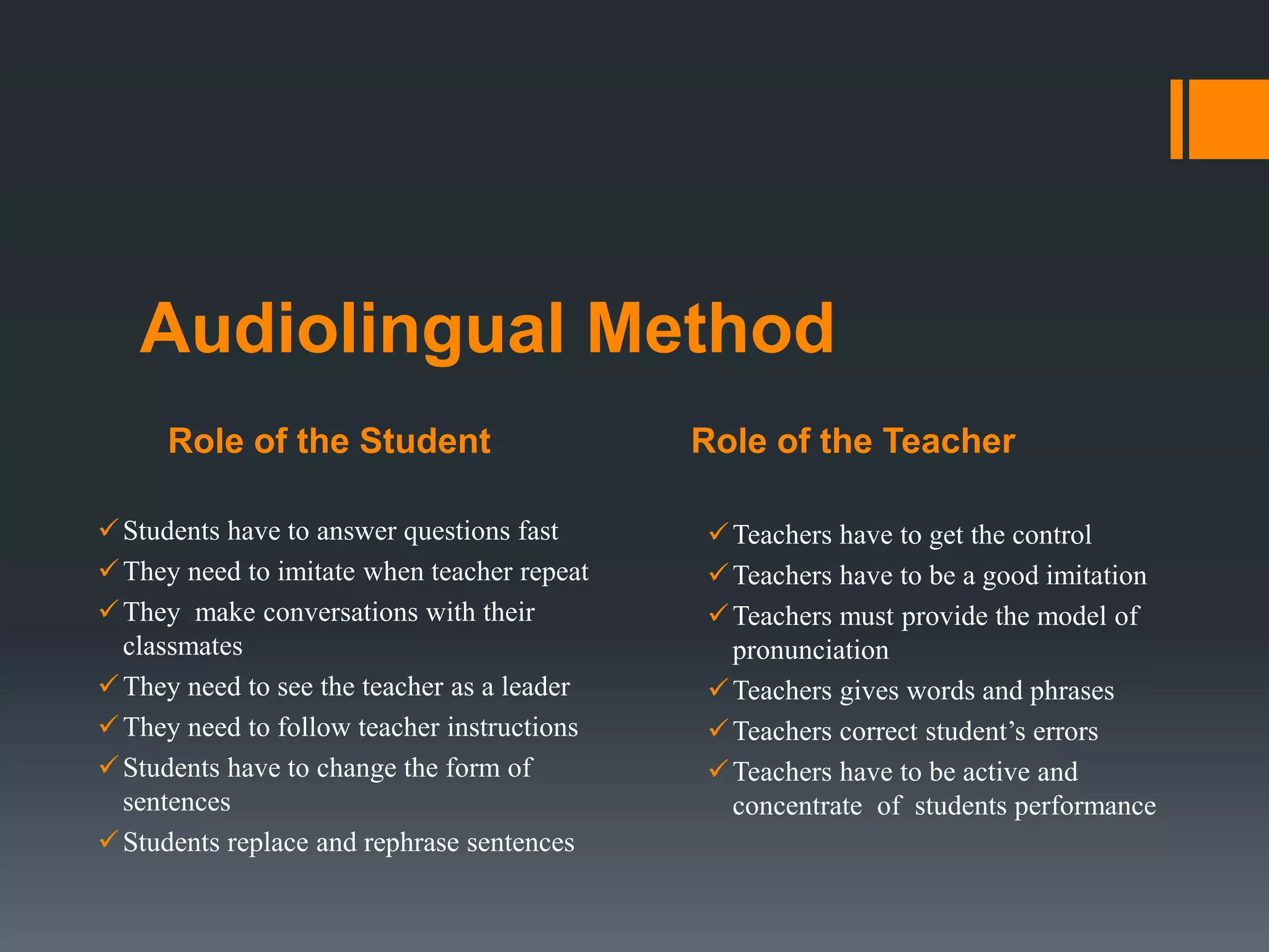 Role of the Student Role of the Teacher
Audiolingual Method
Students have to answer questions fast
They need to imitate when teacher repeat
They make conversations with their
classmates
They need to see the teacher as a leader
They need to follow teacher instructions
Students have to change the form of
sentences
Students replace and rephrase sentences
Teachers have to get the control
Teachers have to be a good imitation
Teachers must provide the model of
pronunciation
Teachers gives words and phrases
Teachers correct student’s errors
Teachers have to be active and
concentrate of students performance
 