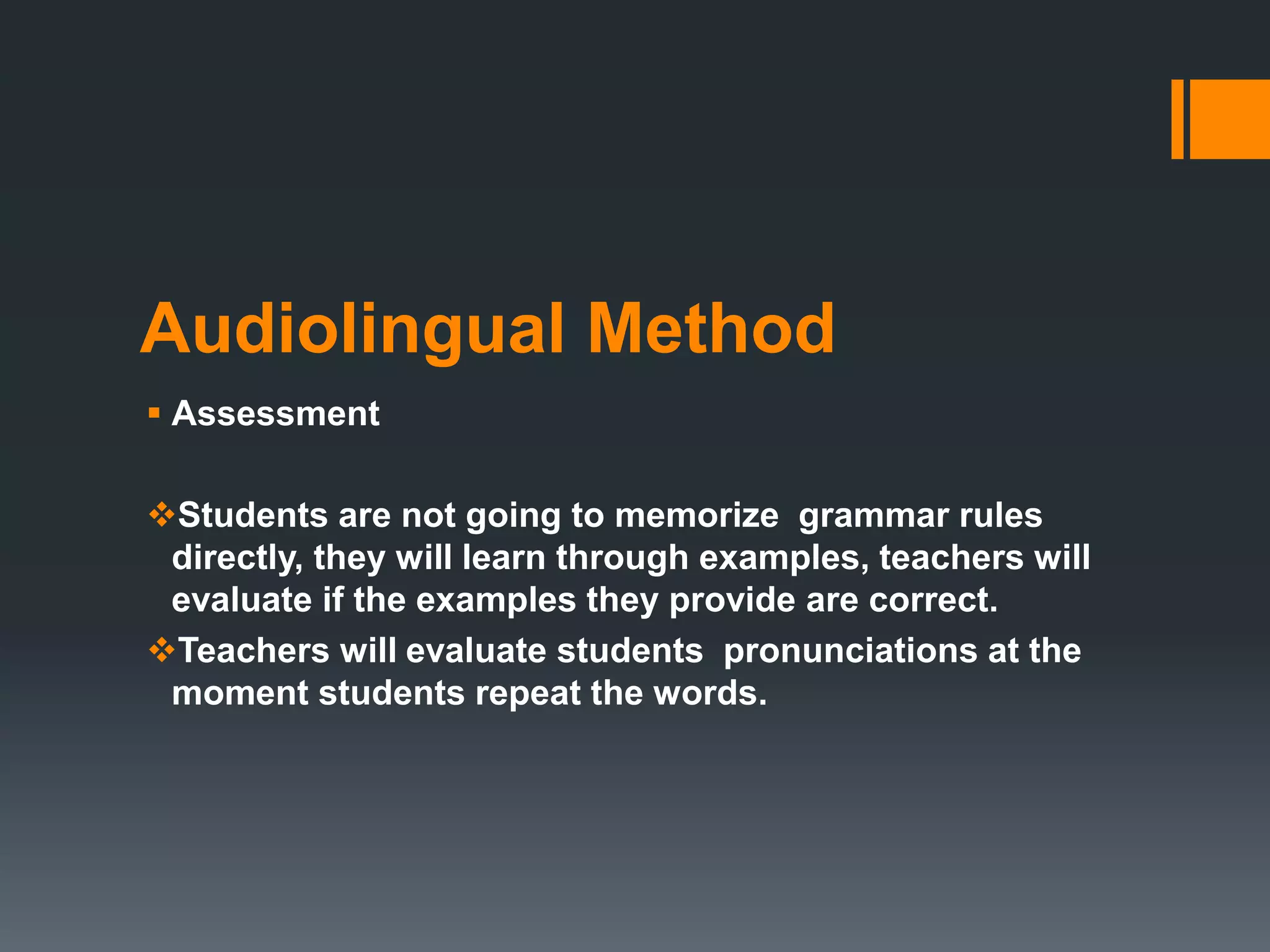 Audiolingual Method
 Assessment
Students are not going to memorize grammar rules
directly, they will learn through examples, teachers will
evaluate if the examples they provide are correct.
Teachers will evaluate students pronunciations at the
moment students repeat the words.
 
