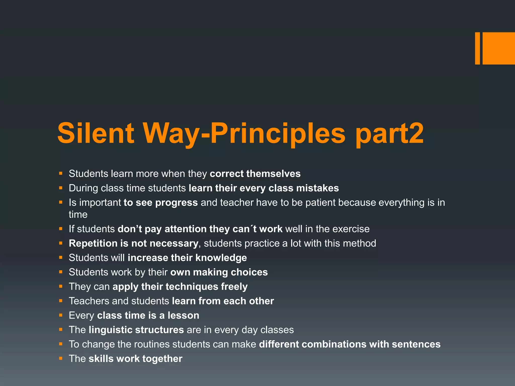 Silent Way-Principles part2
 Students learn more when they correct themselves
 During class time students learn their every class mistakes
 Is important to see progress and teacher have to be patient because everything is in
time
 If students don’t pay attention they can´t work well in the exercise
 Repetition is not necessary, students practice a lot with this method
 Students will increase their knowledge
 Students work by their own making choices
 They can apply their techniques freely
 Teachers and students learn from each other
 Every class time is a lesson
 The linguistic structures are in every day classes
 To change the routines students can make different combinations with sentences
 The skills work together
 