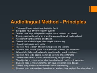 Audiolingual Method - Principles
 The context helps to introduce language forms
 Languages have different linguistic systems
 Teacher have to provide good examples so the students can follow it
 People make habits and when a word is repeated they will made an habit
 An incorrect word can make a bad habit
 The communication is again the main point of learning
 A good treat makes good habits
 Teachers have to teach different skills (picture and spoken)
 Students need to have patter practice so then students can form habits
 When students have already understand is perfect to ask questions
 Teachers have to be special leaders so students are comfortable
 The teachers have to present new vocabulary through dialog
 The objective is not memorize rules, the rules have to be through examples
 Students need to know where they can have problems before doing it
 The first thing students have to understand is the listening
 Students need to know about the culture so teachers have to give information about it
 