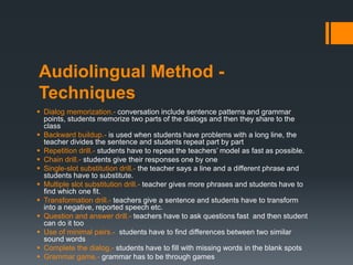Audiolingual Method -
Techniques
 Dialog memorization.- conversation include sentence patterns and grammar
points, students memorize two parts of the dialogs and then they share to the
class
 Backward buildup.- is used when students have problems with a long line, the
teacher divides the sentence and students repeat part by part
 Repetition drill.- students have to repeat the teachers’ model as fast as possible.
 Chain drill.- students give their responses one by one
 Single-slot substitution drill.- the teacher says a line and a different phrase and
students have to substitute.
 Multiple slot substitution drill.- teacher gives more phrases and students have to
find which one fit.
 Transformation drill.- teachers give a sentence and students have to transform
into a negative, reported speech etc.
 Question and answer drill.- teachers have to ask questions fast and then student
can do it too
 Use of minimal pairs.- students have to find differences between two similar
sound words
 Complete the dialog.- students have to fill with missing words in the blank spots
 Grammar game.- grammar has to be through games
 