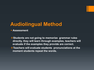 Audiolingual Method
 Assessment
Students are not going to memorize grammar rules
directly, they will learn through examples, teachers will
evaluate if the examples they provide are correct.
Teachers will evaluate students pronunciations at the
moment students repeat the words.
 