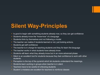 Silent Way-Principles
 Is good to begin with something students already now, so they can get confidence
 Students already know the “know-how” of a language
 Students think by themselves and not following a model
 The teacher can realize if students learned or not, just looking actions.
 Students get self confidence
 The teacher is in charge for teaching students and they for learn the language
 The teacher works in what students have already know
 Students will learn what they already know but in an more advanced phase
 Silent is an excellent tool for students because they feel confidence to work with other
students.
 Perception is the top of the pyramid which let students understand the meanings.
 Students learn working in groups when teacher is in silent
 Teachers have to be careful of criticizing students
 Student´s mistakes are excellent for teachers to reinforce classes
 