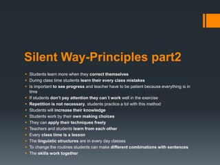 Silent Way-Principles part2
 Students learn more when they correct themselves
 During class time students learn their every class mistakes
 Is important to see progress and teacher have to be patient because everything is in
time
 If students don’t pay attention they can´t work well in the exercise
 Repetition is not necessary, students practice a lot with this method
 Students will increase their knowledge
 Students work by their own making choices
 They can apply their techniques freely
 Teachers and students learn from each other
 Every class time is a lesson
 The linguistic structures are in every day classes
 To change the routines students can make different combinations with sentences
 The skills work together
 