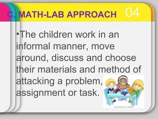 C. MATH-LAB APPROACH 04 
•The children work in an 
informal manner, move 
around, discuss and choose 
their materials and method of 
attacking a problem, 
assignment or task. 
 