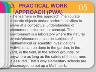 D. PRACTICAL WORK 05 
APPROACH (PWA) 
-The learners in this approach, manipulate 
concrete objects and/or perform activities to 
arrive at a conceptual understanding of 
phenomena, situation, or concept. The 
environment is a laboratory where the natural 
events/phenomena can be subjects of 
mathematical or scientific investigations. 
Activities can be done in the garden, in the 
yard, in the field, in the school grounds, or 
anywhere as long as the safety of the learners 
is assured. That’s why elementary schools are 
encouraged to put up a Math park. 
 