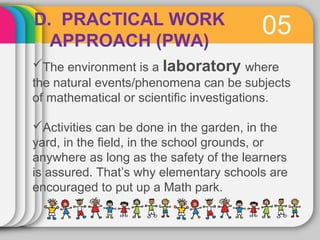 D. PRACTICAL WORK 05 
APPROACH (PWA) 
The environment is a laboratory where 
the natural events/phenomena can be subjects 
of mathematical or scientific investigations. 
Activities can be done in the garden, in the 
yard, in the field, in the school grounds, or 
anywhere as long as the safety of the learners 
is assured. That’s why elementary schools are 
encouraged to put up a Math park. 
 