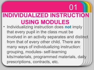 01 
WINTER Template 
INDIVIDUALIZED INSTRUCTION 
USING MODULES 
• Individualizing instruction does not imply 
that every pupil in the class must be 
involved in an activity separates and distinct 
from that of every other child. There are 
many ways of individualizing instruction: 
grouping, modules- self-learning 
kits/materials, programmed materials, daily 
prescriptions, contracts, etc. 
 