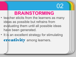 02 
BRAINSTORMING 
• teacher elicits from the learners as many 
ideas as possible but refrains from 
evaluating them until all possible ideas 
have been generated. 
• It is an excellent strategy for stimulating 
creativity among learners. 
 