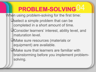 PROBLEM-SOLVING 04 
When using problem-solving for the first time: 
select a simple problem that can be 
completed in a short amount of time. 
Consider learners’ interest, ability level, and 
maturation level. 
Make sure resources (materials or 
equipment) are available. 
Make sure that learners are familiar with 
brainstorming before you implement problem-solving. 
 