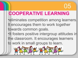 05 
COOPERATIVE LEARNING 
•eliminates competition among learners. 
It encourages them to work together 
towards common goals. 
•It fosters positive intergroup attitudes in 
the classroom. It encourages learners 
to work in small groups to learn. 
 