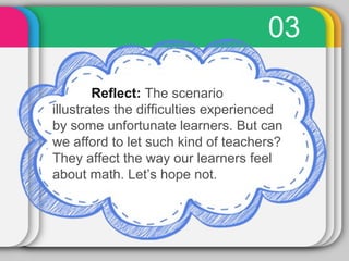 03 
Reflect: The scenario 
illustrates the difficulties experienced 
by some unfortunate learners. But can 
we afford to let such kind of teachers? 
They affect the way our learners feel 
about math. Let’s hope not. 
 