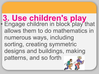 3. Use children's play • Engage children in block play that 
allows them to do mathematics in 
numerous ways, including 
sorting, creating symmetric 
designs and buildings, making 
patterns, and so forth 
 