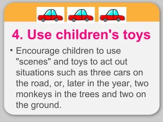 4. Use children's toys 
• Encourage children to use 
"scenes" and toys to act out 
situations such as three cars on 
the road, or, later in the year, two 
monkeys in the trees and two on 
the ground. 
 