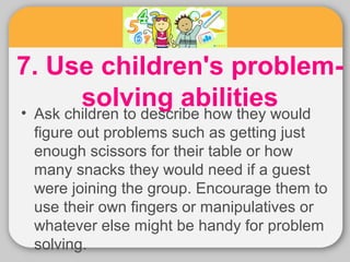 7. Use children's problem-solving 
abilities • Ask children to describe how they would 
figure out problems such as getting just 
enough scissors for their table or how 
many snacks they would need if a guest 
were joining the group. Encourage them to 
use their own fingers or manipulatives or 
whatever else might be handy for problem 
solving. 
 