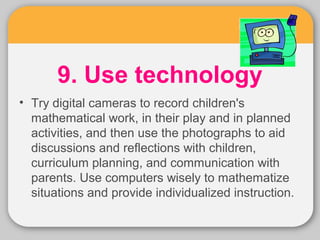 9. Use technology 
• Try digital cameras to record children's 
mathematical work, in their play and in planned 
activities, and then use the photographs to aid 
discussions and reflections with children, 
curriculum planning, and communication with 
parents. Use computers wisely to mathematize 
situations and provide individualized instruction. 
 