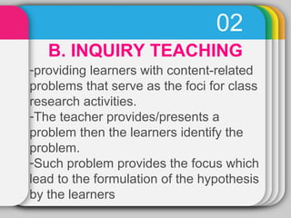 02 
B. INQUIRY TEACHING 
-providing learners with content-related 
problems that serve as the foci for class 
research activities. 
-The teacher provides/presents a 
problem then the learners identify the 
problem. 
-Such problem provides the focus which 
lead to the formulation of the hypothesis 
by the learners 
 