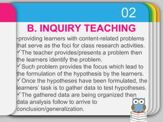 02 
B. INQUIRY TEACHING 
-providing learners with content-related problems 
that serve as the foci for class research acti...