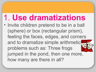 1. Use dramatizations 
• Invite children pretend to be in a ball 
(sphere) or box (rectangular prism), 
feeling the faces,...