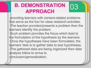 03
B. DEMONSTRATION
APPROACH
-providing learners with content-related problems
that serve as the foci for class research activities.
-The teacher provides/presents a problem then the
learners identify the problem.
-Such problem provides the focus which lead to
the formulation of the hypothesis by the learners.
-Once the hypotheses have been formulated, the
learners’ task is to gather data to test hypotheses.
-The gathered data are being organized then data
analysis follow to arrive to
conclusion/generalization.
 