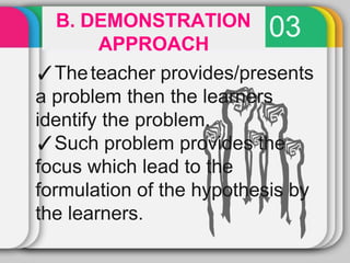 03
B. DEMONSTRATION
APPROACH
✓Theteacher provides/presents
a problem then the learners
identify the problem.
✓Such problem provides the
focus which lead to the
formulation of the hypothesis by
the learners.
 