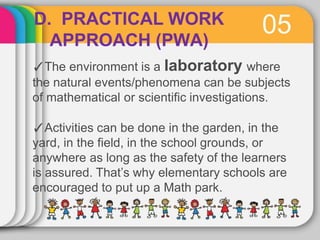05
D. PRACTICAL WORK
APPROACH (PWA)
✓The environment is a laboratory where
the natural events/phenomena can be subjects
of mathematical or scientific investigations.
✓Activities can be done in the garden, in the
yard, in the field, in the school grounds, or
anywhere as long as the safety of the learners
is assured. That’s why elementary schools are
encouraged to put up a Math park.
 